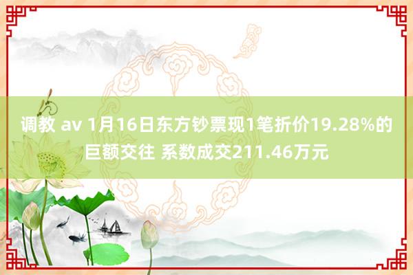 调教 av 1月16日东方钞票现1笔折价19.28%的巨额交往 系数成交211.46万元