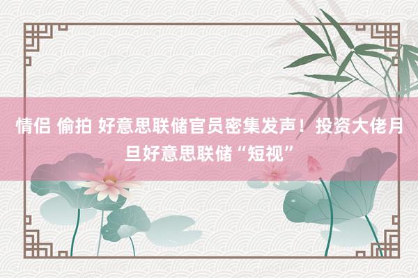 情侣 偷拍 好意思联储官员密集发声！投资大佬月旦好意思联储“短视”
