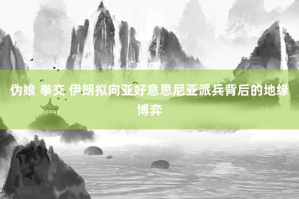伪娘 拳交 伊朗拟向亚好意思尼亚派兵背后的地缘博弈