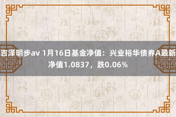 吉泽明步av 1月16日基金净值：兴业裕华债券A最新净值1.0837，跌0.06%
