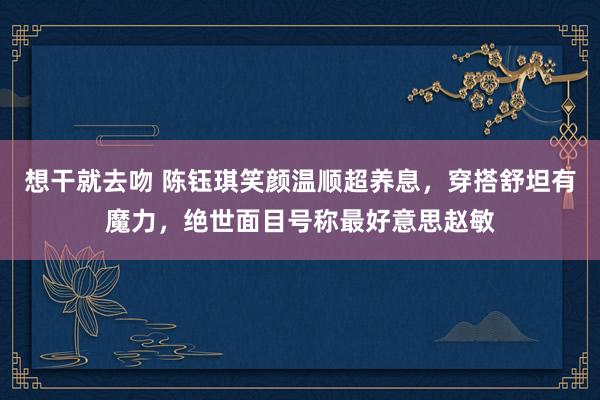 想干就去吻 陈钰琪笑颜温顺超养息，穿搭舒坦有魔力，绝世面目号称最好意思赵敏
