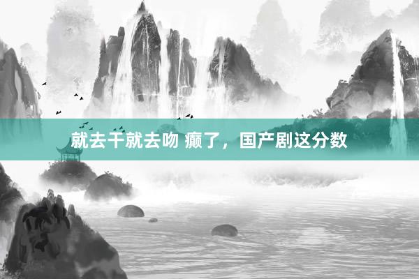 就去干就去吻 癫了，国产剧这分数
