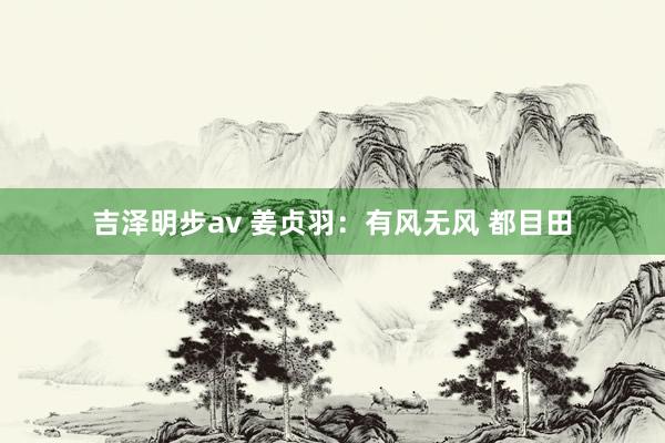 吉泽明步av 姜贞羽：有风无风 都目田