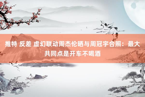 推特 反差 虚幻联动周杰伦晒与周冠宇合照：最大共同点是开车不喝酒