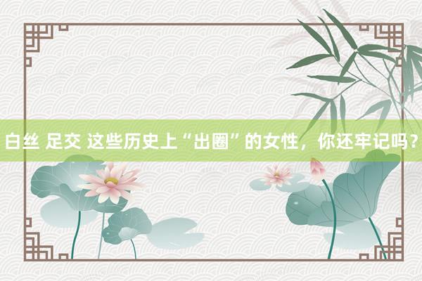 白丝 足交 这些历史上“出圈”的女性，你还牢记吗？