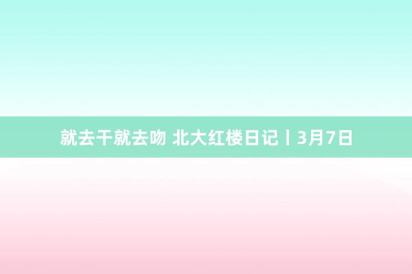 就去干就去吻 北大红楼日记丨3月7日