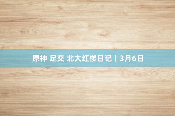 原神 足交 北大红楼日记丨3月6日