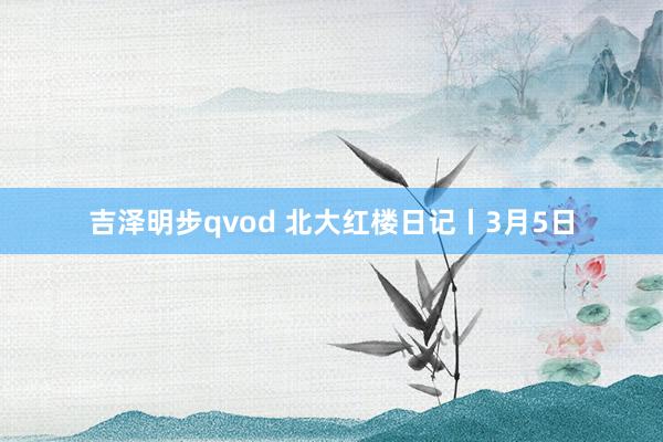 吉泽明步qvod 北大红楼日记丨3月5日