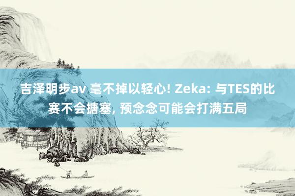 吉泽明步av 毫不掉以轻心! Zeka: 与TES的比赛不会搪塞， 预念念可能会打满五局