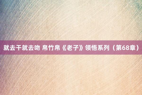 就去干就去吻 帛竹帛《老子》领悟系列（第68章）