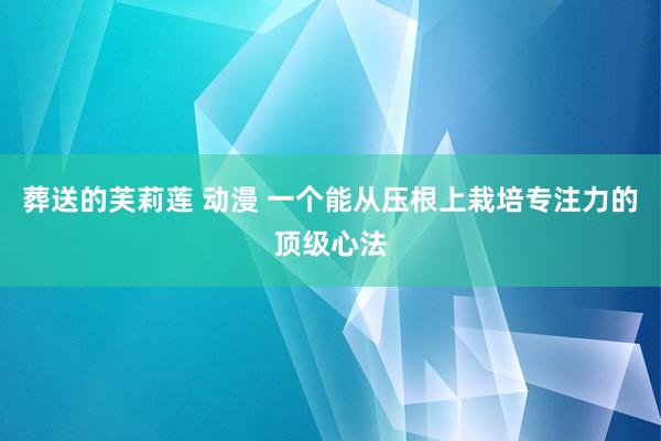 葬送的芙莉莲 动漫 一个能从压根上栽培专注力的顶级心法