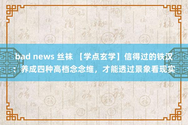 bad news 丝袜 【学点玄学】信得过的铁汉：养成四种高档念念维，才能透过景象看现实