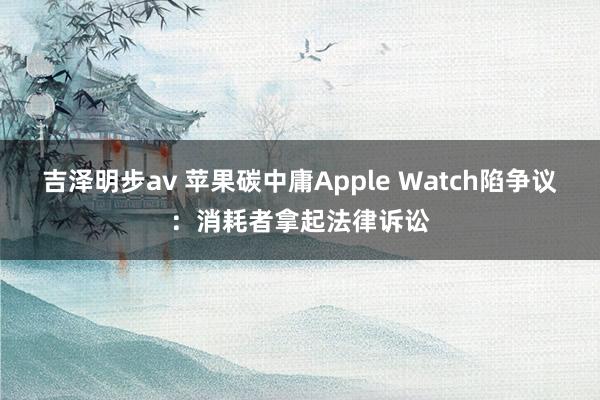 吉泽明步av 苹果碳中庸Apple Watch陷争议：消耗者拿起法律诉讼