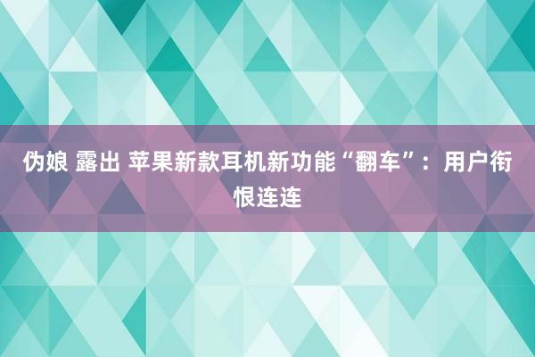 伪娘 露出 苹果新款耳机新功能“翻车”：用户衔恨连连