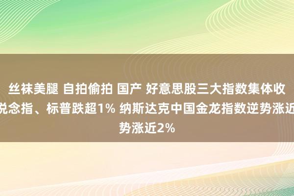 丝袜美腿 自拍偷拍 国产 好意思股三大指数集体收跌 说念指、标普跌超1% 纳斯达克中国金龙指数逆势涨近2%