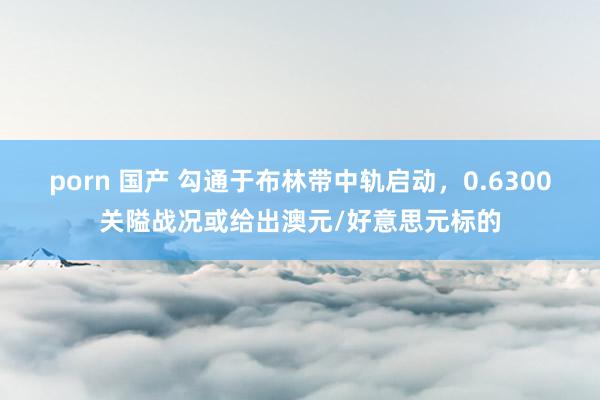 porn 国产 勾通于布林带中轨启动，0.6300关隘战况或给出澳元/好意思元标的