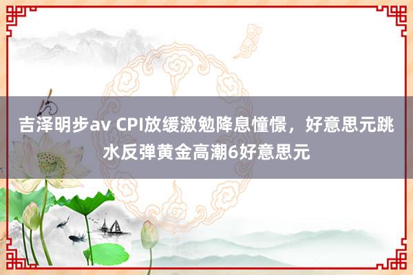 吉泽明步av CPI放缓激勉降息憧憬，好意思元跳水反弹黄金高潮6好意思元