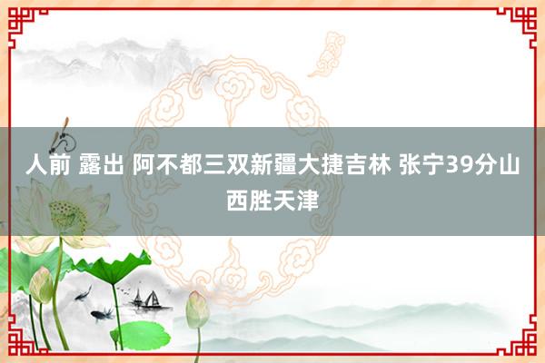 人前 露出 阿不都三双新疆大捷吉林 张宁39分山西胜天津