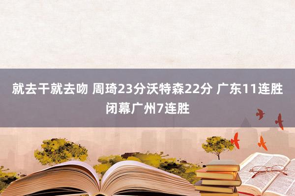 就去干就去吻 周琦23分沃特森22分 广东11连胜闭幕广州7连胜