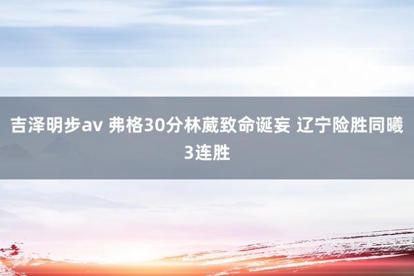 吉泽明步av 弗格30分林葳致命诞妄 辽宁险胜同曦3连胜