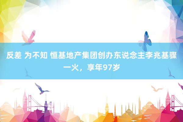 反差 为不知 恒基地产集团创办东说念主李兆基骤一火，享年97岁