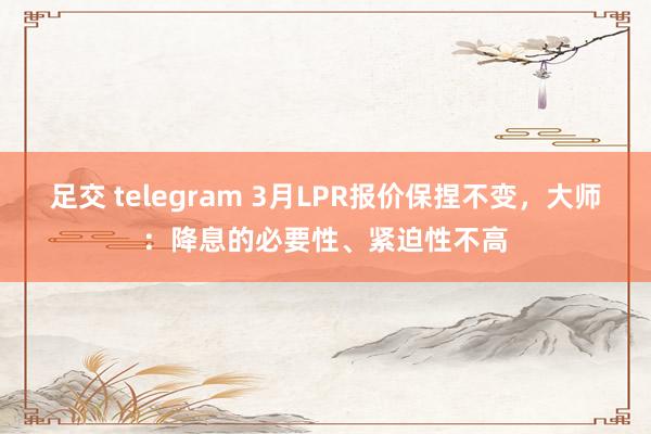 足交 telegram 3月LPR报价保捏不变，大师：降息的必要性、紧迫性不高