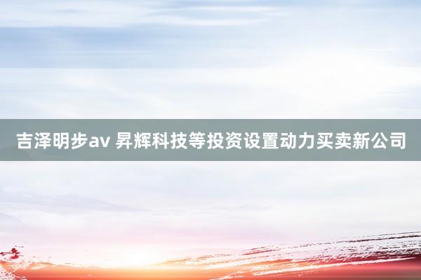 吉泽明步av 昇辉科技等投资设置动力买卖新公司