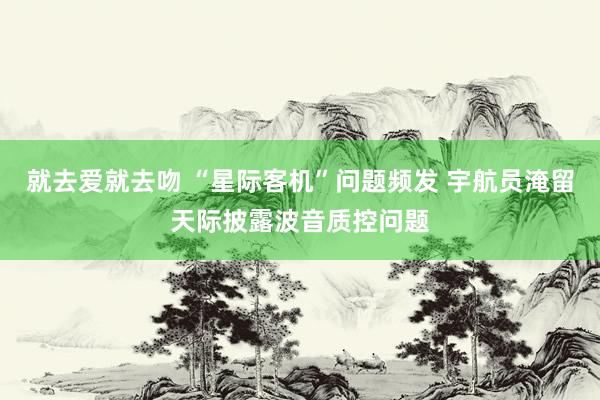 就去爱就去吻 “星际客机”问题频发 宇航员淹留天际披露波音质控问题