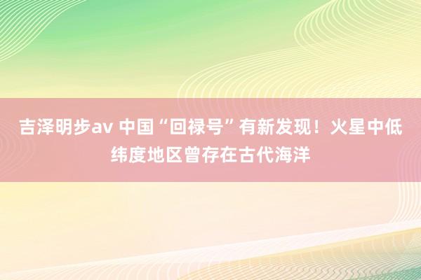 吉泽明步av 中国“回禄号”有新发现！火星中低纬度地区曾存在古代海洋