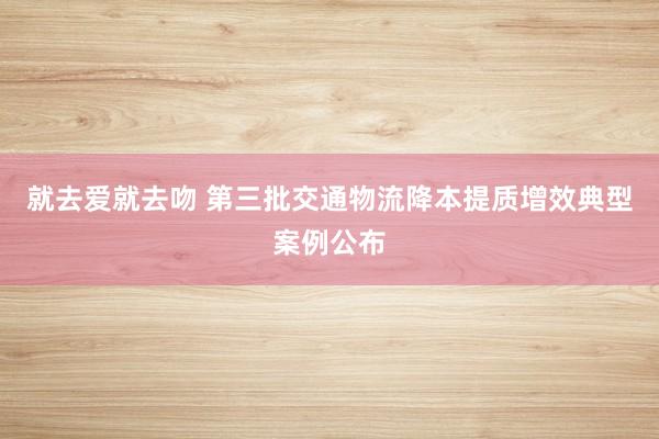 就去爱就去吻 第三批交通物流降本提质增效典型案例公布