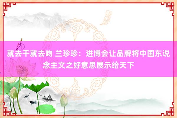 就去干就去吻 兰珍珍：进博会让品牌将中国东说念主文之好意思展示给天下