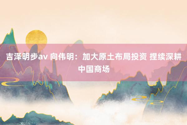 吉泽明步av 向伟明：加大原土布局投资 捏续深耕中国商场