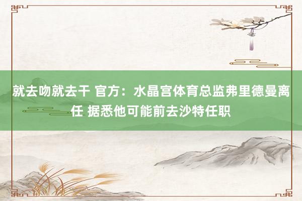 就去吻就去干 官方：水晶宫体育总监弗里德曼离任 据悉他可能前去沙特任职