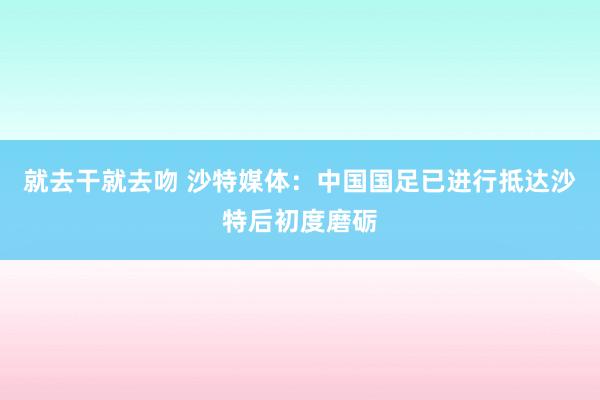 就去干就去吻 沙特媒体：中国国足已进行抵达沙特后初度磨砺