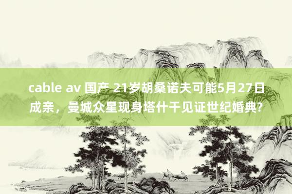cable av 国产 21岁胡桑诺夫可能5月27日成亲，曼城众星现身塔什干见证世纪婚典?