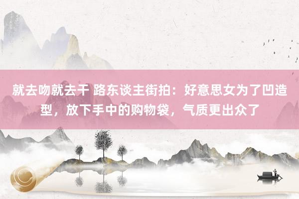 就去吻就去干 路东谈主街拍：好意思女为了凹造型，放下手中的购物袋，气质更出众了