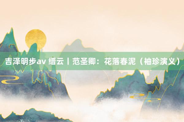 吉泽明步av 缙云丨范圣卿：花落春泥（袖珍演义）