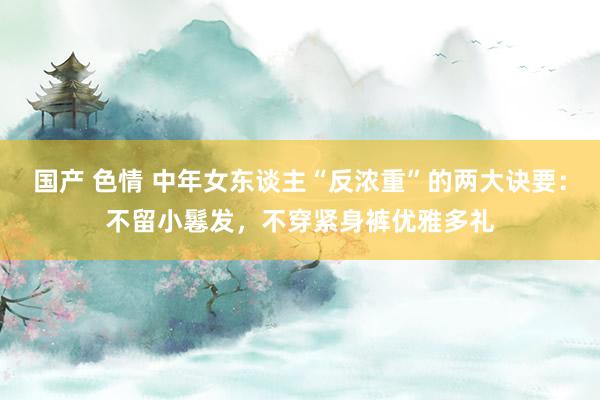 国产 色情 中年女东谈主“反浓重”的两大诀要：不留小鬈发，不穿紧身裤优雅多礼