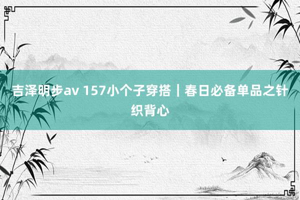 吉泽明步av 157小个子穿搭｜春日必备单品之针织背心