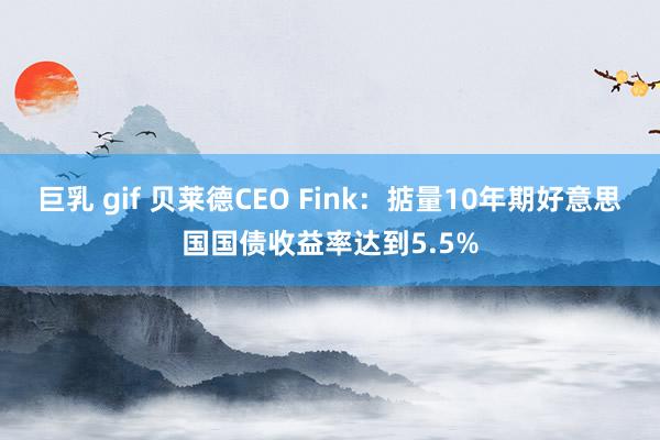 巨乳 gif 贝莱德CEO Fink：掂量10年期好意思国国债收益率达到5.5%