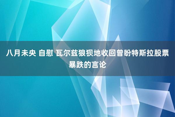八月未央 自慰 瓦尔兹狼狈地收回曾盼特斯拉股票暴跌的言论