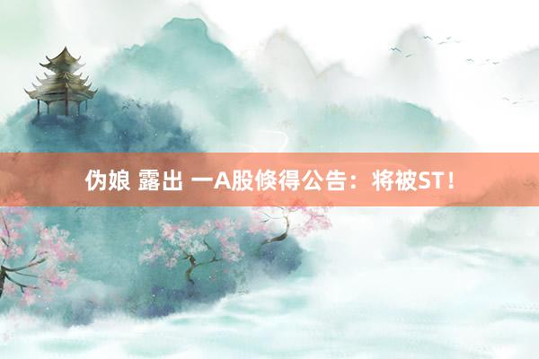 伪娘 露出 一A股倏得公告：将被ST！