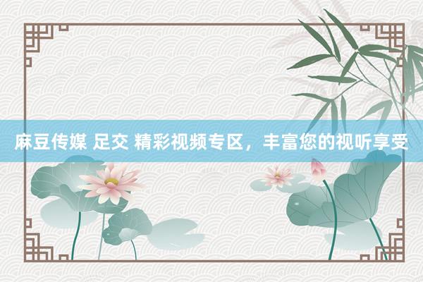 麻豆传媒 足交 精彩视频专区，丰富您的视听享受