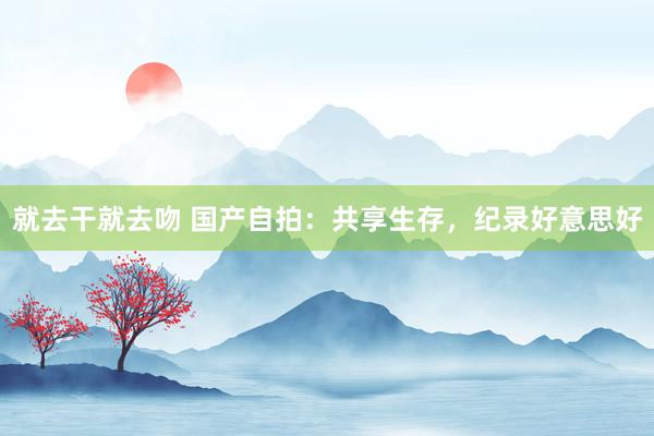 就去干就去吻 国产自拍：共享生存，纪录好意思好