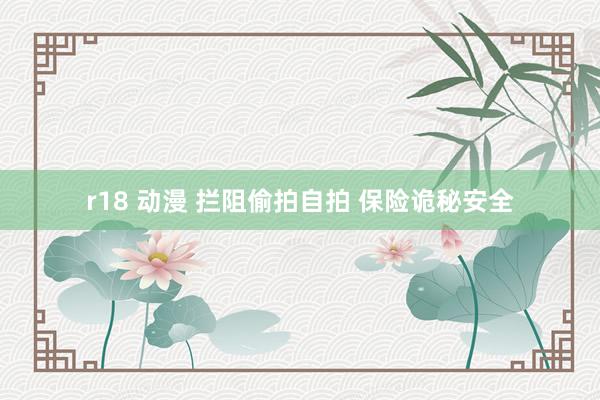 r18 动漫 拦阻偷拍自拍 保险诡秘安全