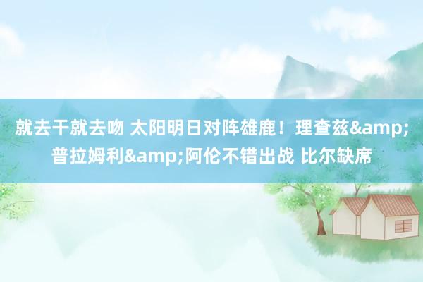就去干就去吻 太阳明日对阵雄鹿！理查兹&普拉姆利&阿伦不错出战 比尔缺席