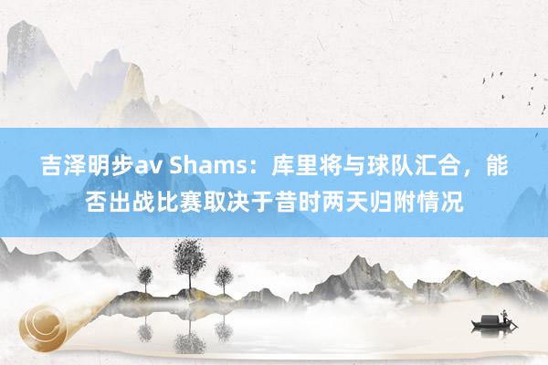 吉泽明步av Shams：库里将与球队汇合，能否出战比赛取决于昔时两天归附情况