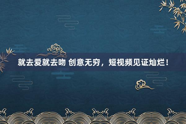 就去爱就去吻 创意无穷，短视频见证灿烂！