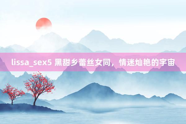 lissa_sex5 黑甜乡蕾丝女同，情迷灿艳的宇宙