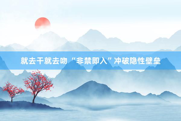 就去干就去吻 “非禁即入”冲破隐性壁垒
